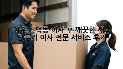 여수 신덕동 이사 후, 깨끗한 새집 만들기! 이사 전문 서비스 후기